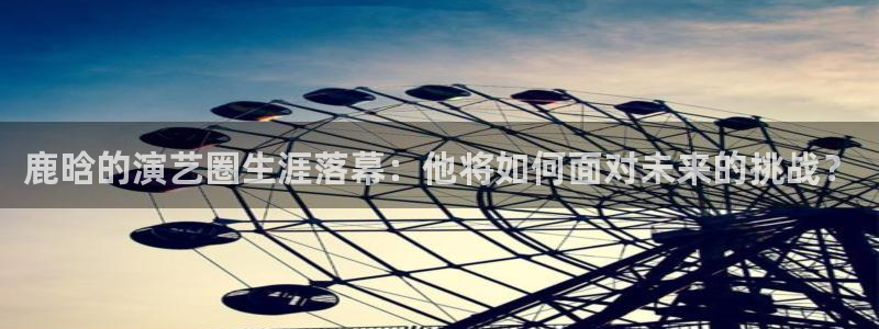 壹号app下载官网娱乐：鹿晗的演艺圈生涯落幕：他将如何面对未来的挑战？