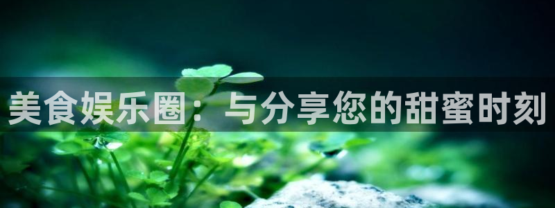 万向娱乐com：美食娱乐圈：与分享您的甜蜜时刻